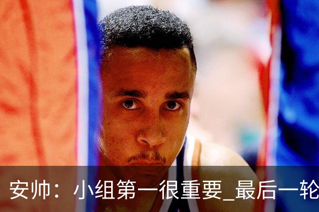 安帅：小组第一很重要 最后一轮要和国米争第一